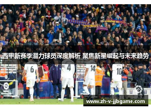 西甲新赛季潜力球员深度解析 聚焦新星崛起与未来趋势