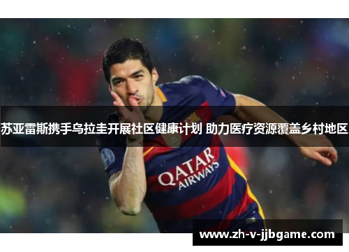 苏亚雷斯携手乌拉圭开展社区健康计划 助力医疗资源覆盖乡村地区