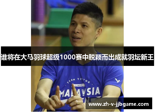 谁将在大马羽球超级1000赛中脱颖而出成就羽坛新王