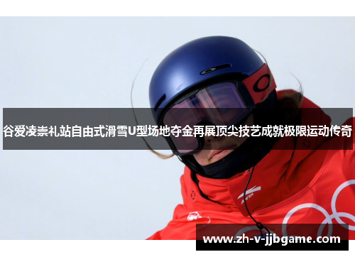 谷爱凌崇礼站自由式滑雪U型场地夺金再展顶尖技艺成就极限运动传奇