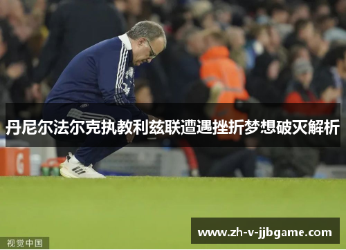 丹尼尔法尔克执教利兹联遭遇挫折梦想破灭解析