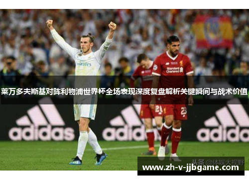 莱万多夫斯基对阵利物浦世界杯全场表现深度复盘解析关键瞬间与战术价值 莱万多夫斯基对阵利物浦世界杯全场表现深度复盘解析关键瞬间与战术价值