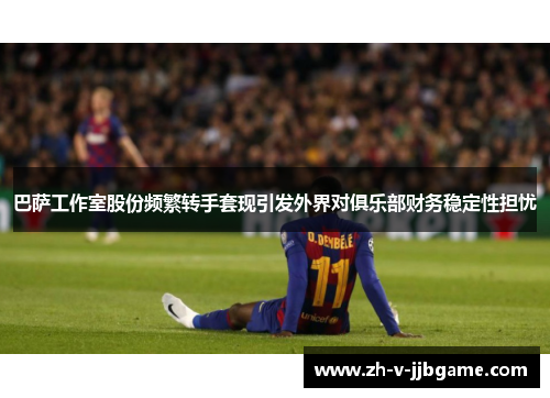 巴萨工作室股份频繁转手套现引发外界对俱乐部财务稳定性担忧